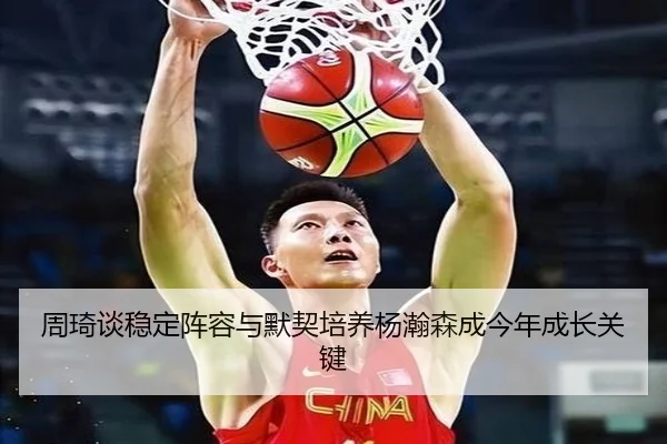 周琦谈稳定阵容与默契培养杨瀚森成今年成长关键